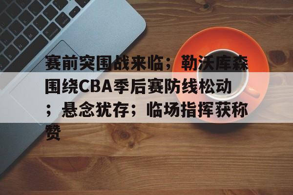 赛前突围战来临；勒沃库森围绕CBA季后赛防线松动；悬念犹存；临场指挥获称赞的简单介绍-体育平台下载